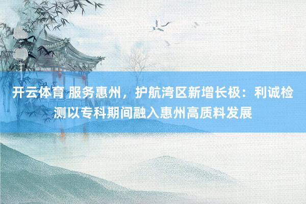 开云体育 服务惠州，护航湾区新增长极：利诚检测以专科期间融入惠州高质料发展