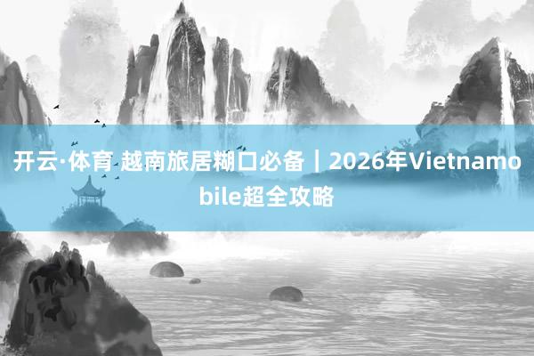 开云·体育 越南旅居糊口必备｜2026年Vietnamobile超全攻略