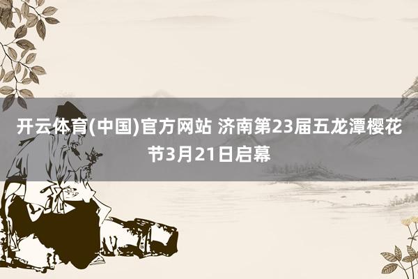 开云体育(中国)官方网站 济南第23届五龙潭樱花节3月21日启幕
