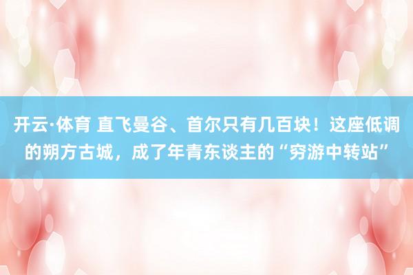 开云·体育 直飞曼谷、首尔只有几百块！这座低调的朔方古城，成了年青东谈主的“穷游中转站”