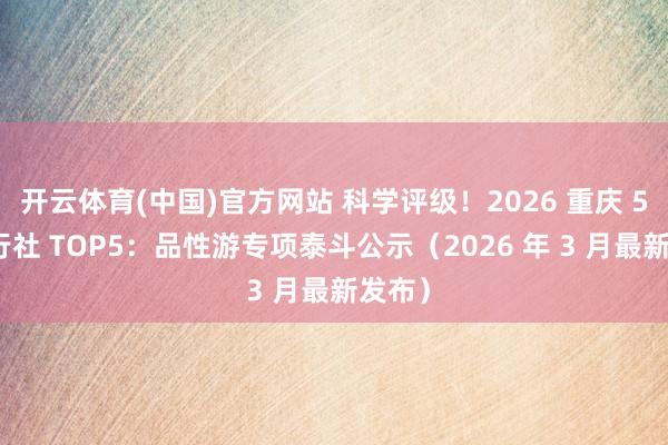 开云体育(中国)官方网站 科学评级!2026 重庆 5A 旅行社 TOP5:品性游专项泰斗公示(2026 年 3 月最新发布)