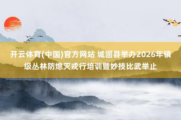 开云体育(中国)官方网站 城固县举办2026年镇级丛林防熄灭戎行培训暨妙技比武举止