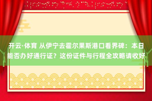 开云·体育 从伊宁去霍尔果斯港口看界碑：本日能否办好通行证？这份证件与行程全攻略请收好