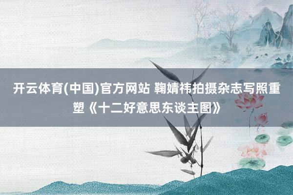 开云体育(中国)官方网站 鞠婧祎拍摄杂志写照重塑《十二好意思东谈主图》
