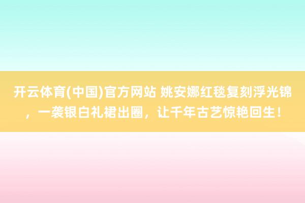 开云体育(中国)官方网站 姚安娜红毯复刻浮光锦，一袭银白礼裙出圈，让千年古艺惊艳回生！