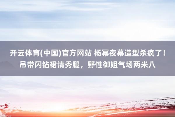开云体育(中国)官方网站 杨幂夜幕造型杀疯了！吊带闪钻裙清秀腿，野性御姐气场两米八