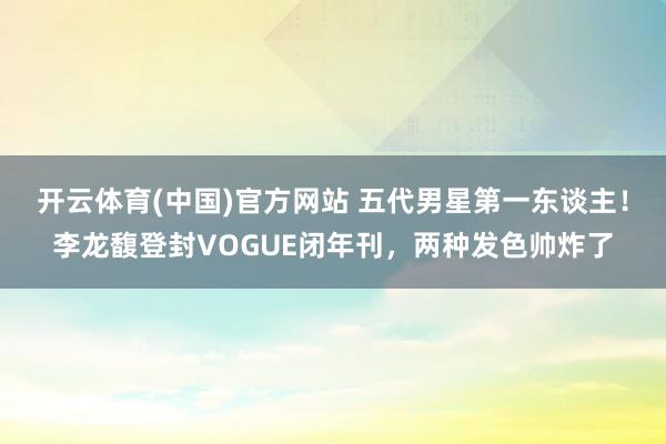 开云体育(中国)官方网站 五代男星第一东谈主！李龙馥登封VOGUE闭年刊，两种发色帅炸了