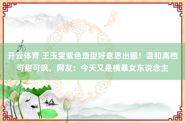 开云体育 王玉雯紫色造型好意思出圈！温和高档可甜可飒，网友：今天又是横暴女东说念主