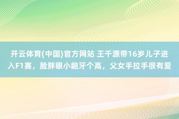 开云体育(中国)官方网站 王千源带16岁儿子进入F1赛，脸胖眼小龅牙个高，父女手拉手很有爱