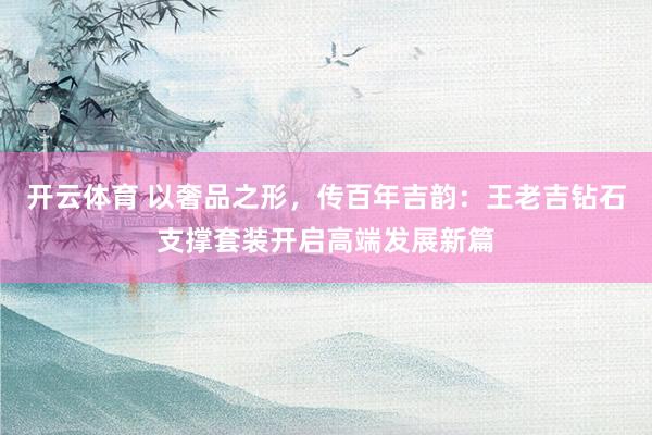 开云体育 以奢品之形，传百年吉韵：王老吉钻石支撑套装开启高端发展新篇