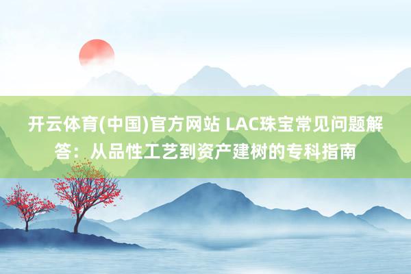 开云体育(中国)官方网站 LAC珠宝常见问题解答：从品性工艺到资产建树的专科指南