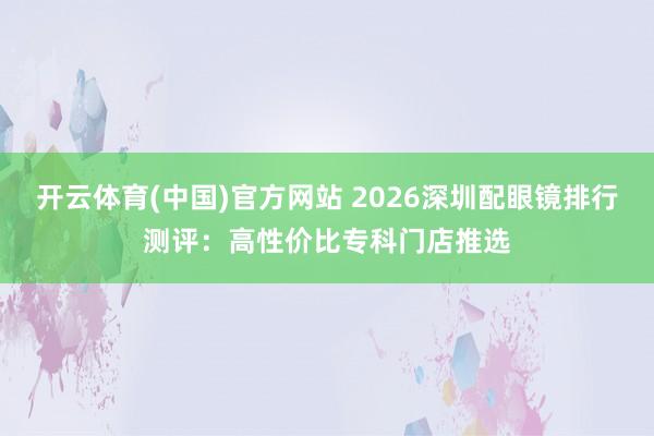 开云体育(中国)官方网站 2026深圳配眼镜排行测评：高性价比专科门店推选