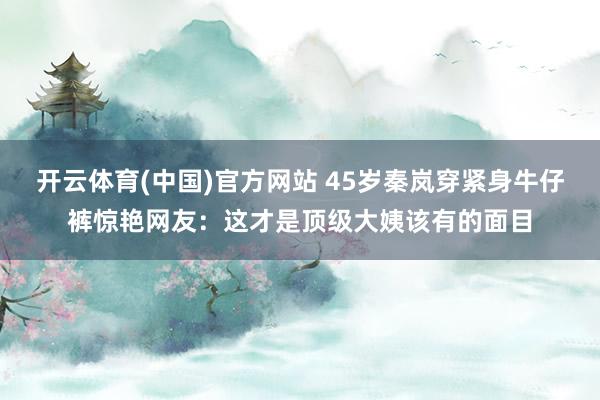 开云体育(中国)官方网站 45岁秦岚穿紧身牛仔裤惊艳网友：这才是顶级大姨该有的面目