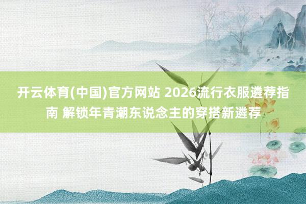 开云体育(中国)官方网站 2026流行衣服遴荐指南 解锁年青潮东说念主的穿搭新遴荐
