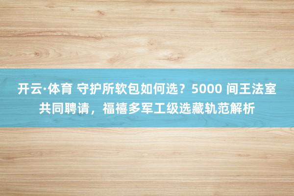 开云·体育 守护所软包如何选？5000 间王法室共同聘请，福禧多军工级选藏轨范解析
