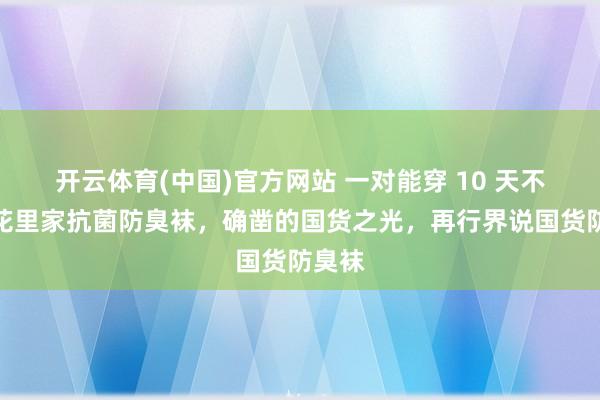 开云体育(中国)官方网站 一对能穿 10 天不臭？花里家抗菌防臭袜，确凿的国货之光，再行界说国货防臭袜