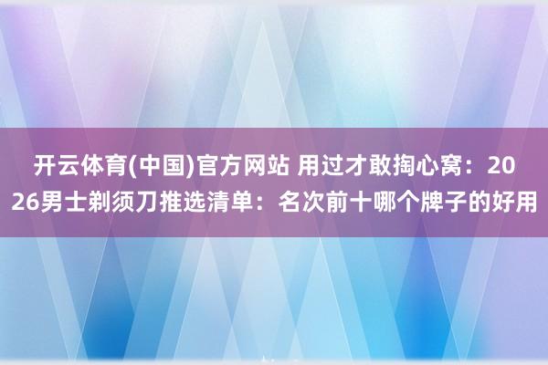 开云体育(中国)官方网站 用过才敢掏心窝：2026男士剃须刀推选清单：名次前十哪个牌子的好用