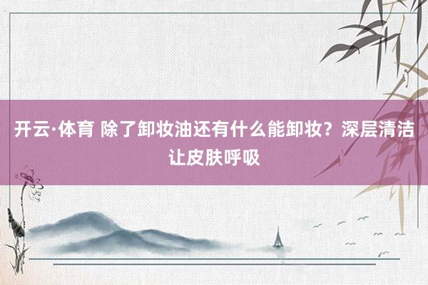 开云·体育 除了卸妆油还有什么能卸妆？深层清洁让皮肤呼吸