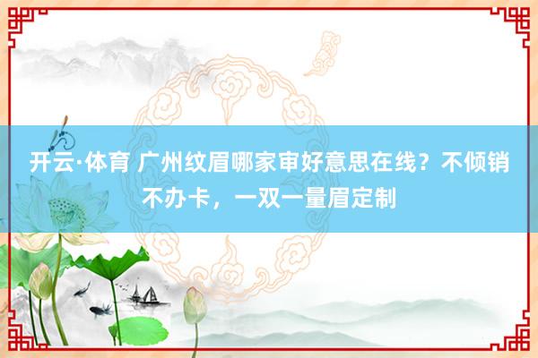 开云·体育 广州纹眉哪家审好意思在线？不倾销不办卡，一双一量眉定制