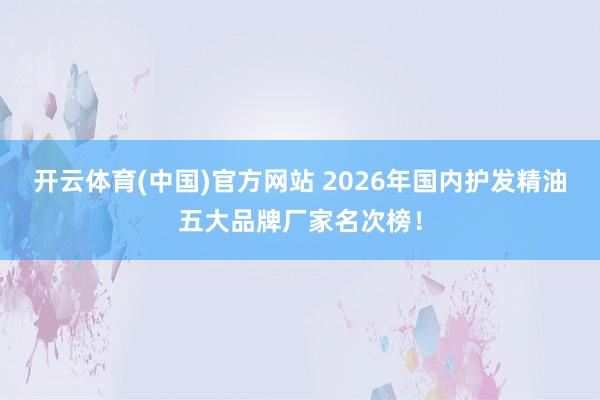开云体育(中国)官方网站 2026年国内护发精油五大品牌厂家名次榜！