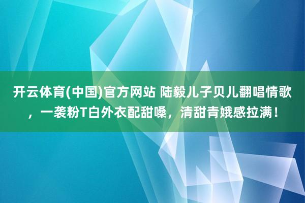 开云体育(中国)官方网站 陆毅儿子贝儿翻唱情歌，一袭粉T白外衣配甜嗓，清甜青娥感拉满！