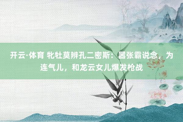 开云·体育 牝牡莫辨孔二密斯：嚣张霸说念，为连气儿，和龙云女儿爆发枪战