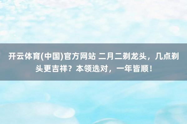 开云体育(中国)官方网站 二月二剃龙头，几点剃头更吉祥？本领选对，一年皆顺！
