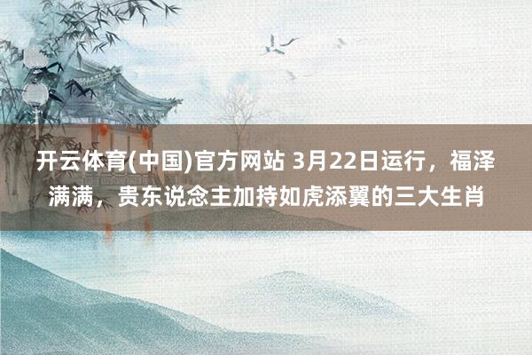 开云体育(中国)官方网站 3月22日运行，福泽满满，贵东说念主加持如虎添翼的三大生肖