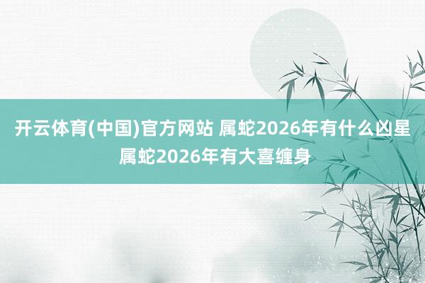 开云体育(中国)官方网站 属蛇2026年有什么凶星 属蛇2026年有大喜缠身