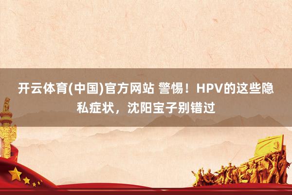 开云体育(中国)官方网站 警惕！HPV的这些隐私症状，沈阳宝子别错过