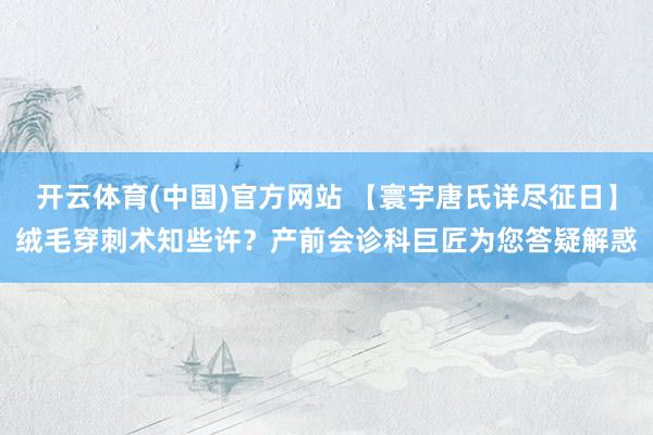 开云体育(中国)官方网站 【寰宇唐氏详尽征日】绒毛穿刺术知些许？产前会诊科巨匠为您答疑解惑