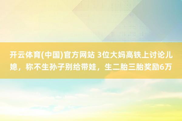 开云体育(中国)官方网站 3位大妈高铁上讨论儿媳，称不生孙子别给带娃，生二胎三胎奖励6万