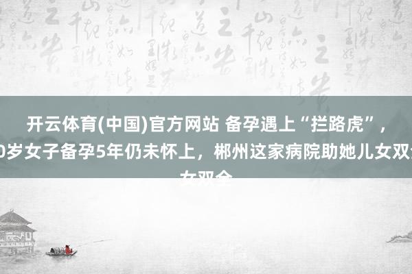 开云体育(中国)官方网站 备孕遇上“拦路虎”，30岁女子备孕5年仍未怀上，郴州这家病院助她儿女双全
