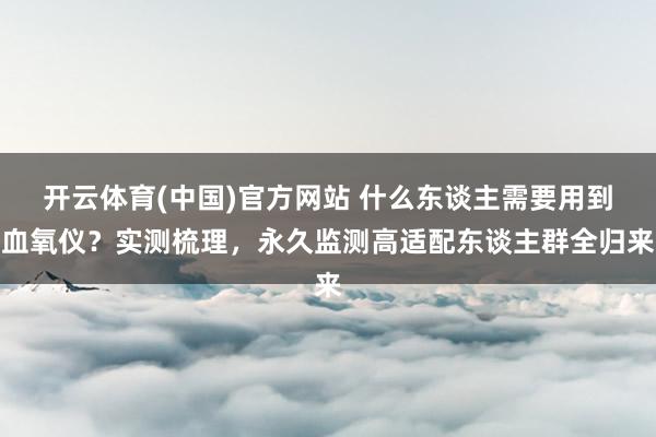开云体育(中国)官方网站 什么东谈主需要用到血氧仪？实测梳理，永久监测高适配东谈主群全归来