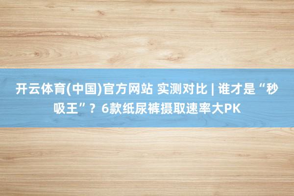 开云体育(中国)官方网站 实测对比 | 谁才是“秒吸王”？6款纸尿裤摄取速率大PK