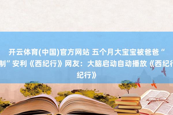 开云体育(中国)官方网站 五个月大宝宝被爸爸“强制”安利《西纪行》网友：大脑启动自动播放《西纪行》
