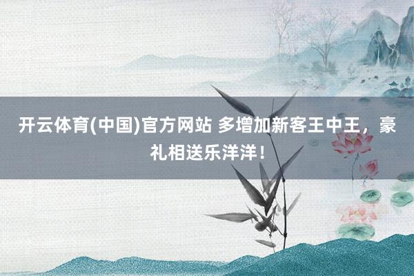 开云体育(中国)官方网站 多增加新客王中王，豪礼相送乐洋洋！