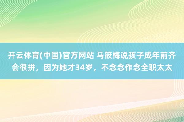 开云体育(中国)官方网站 马筱梅说孩子成年前齐会很拼，因为她才34岁，不念念作念全职太太