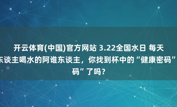 开云体育(中国)官方网站 3.22全国水日 每天催家东谈主喝水的阿谁东谈主，你找到杯中的“健康密码”了吗？