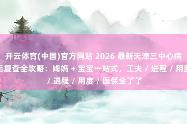 开云体育(中国)官方网站 2026 最新天津三中心病院产科出院产后复查全攻略：姆妈 + 宝宝一站式，工夫 / 进程 / 用度 / 医保全了了