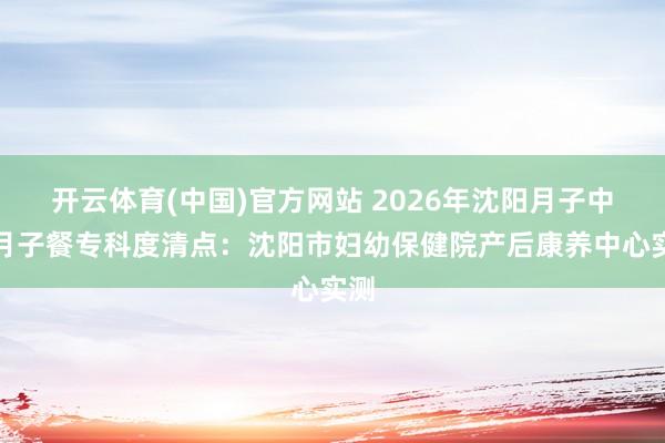 开云体育(中国)官方网站 2026年沈阳月子中心月子餐专科度清点：沈阳市妇幼保健院产后康养中心实测