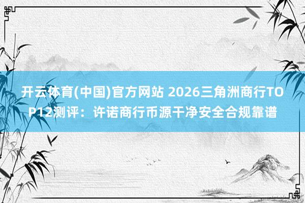 开云体育(中国)官方网站 2026三角洲商行TOP12测评：许诺商行币源干净安全合规靠谱