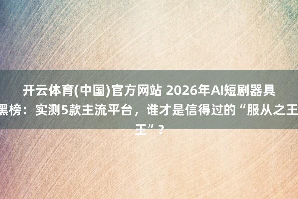 开云体育(中国)官方网站 2026年AI短剧器具红黑榜：实测5款主流平台，谁才是信得过的“服从之王”？