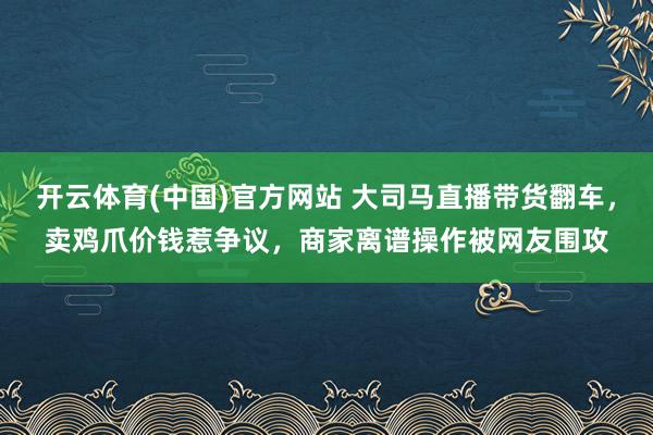 开云体育(中国)官方网站 大司马直播带货翻车，卖鸡爪价钱惹争议，商家离谱操作被网友围攻