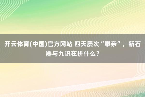 开云体育(中国)官方网站 四天屡次“攀亲”，新石器与九识在拼什么？