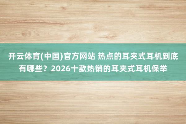 开云体育(中国)官方网站 热点的耳夹式耳机到底有哪些？2026十款热销的耳夹式耳机保举