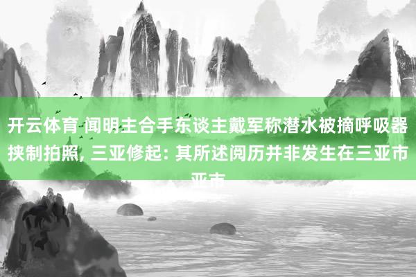 开云体育 闻明主合手东谈主戴军称潜水被摘呼吸器挟制拍照， 三亚修起: 其所述阅历并非发生在三亚市