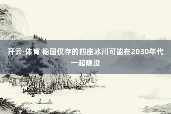 开云·体育 德国仅存的四座冰川可能在2030年代一起隐没
