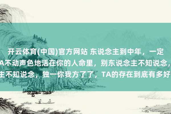 开云体育(中国)官方网站 东说念主到中年，一定要心里有个东说念主。TA不动声色地活在你的人命里，别东说念主不知说念，独一你我方了了，TA的存在到底有多好意思好和和缓。