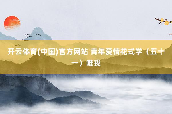 开云体育(中国)官方网站 青年爱情花式学（五十一）唯我